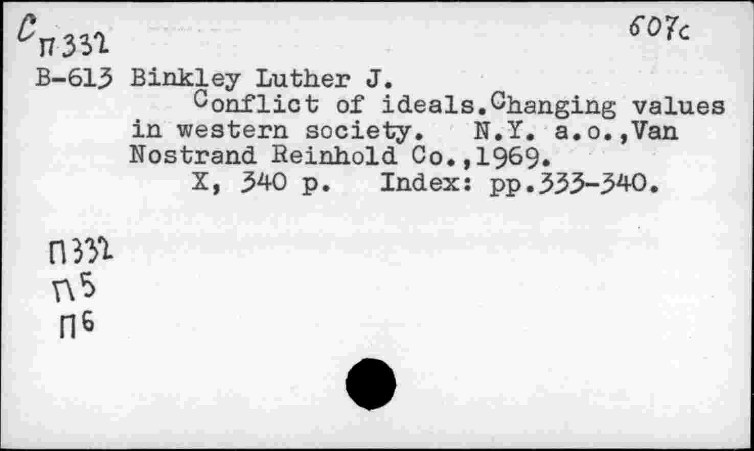 ﻿C^1 SO7‘
B-613 Binkley Luther J.
Conflict of ideals.Changing values in western society. N.Y. a.o.,Van Nostrand Reinhold Co.,1969.
X, 340 p. Index: pp.333-340.
0331